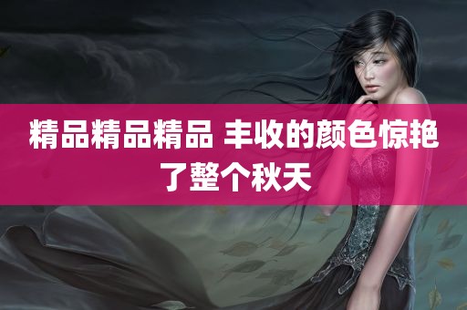 精品精品精品 丰收的颜色惊艳了整个秋天