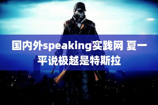 国内外speaking实践网 夏一平说极越是特斯拉