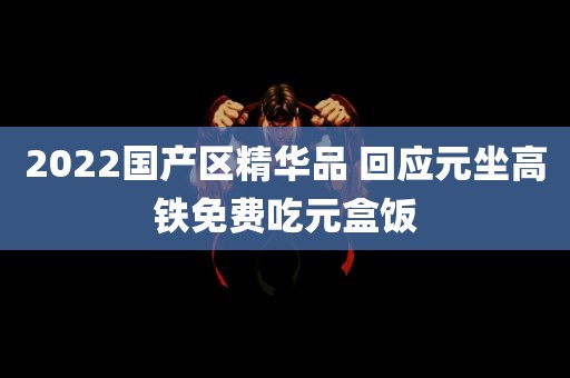 2022国产区精华品 回应元坐高铁免费吃元盒饭