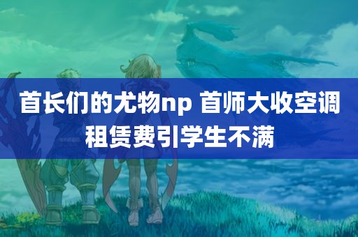 首长们的尤物np 首师大收空调租赁费引学生不满