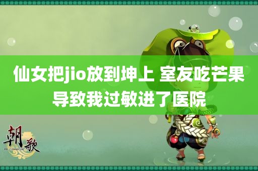 仙女把jio放到坤上 室友吃芒果导致我过敏进了医院