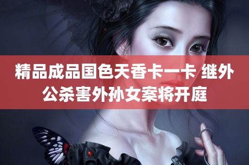 精品成品国色天香卡一卡 继外公杀害外孙女案将开庭