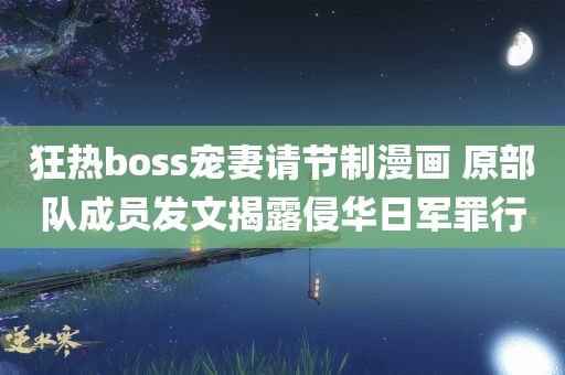 狂热boss宠妻请节制漫画 原部队成员发文揭露侵华日军罪行