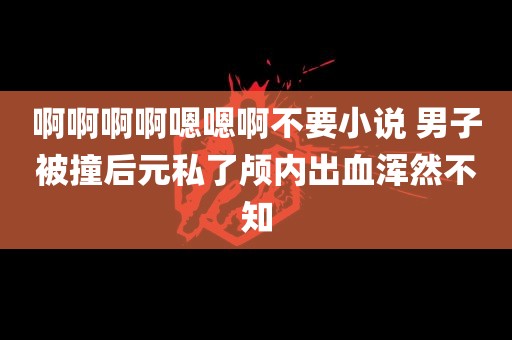 啊啊啊啊嗯嗯啊不要小说 男子被撞后元私了颅内出血浑然不知