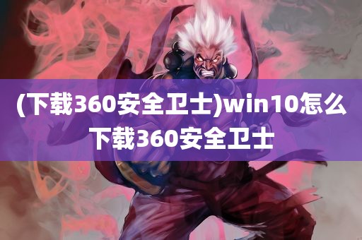 (下载360安全卫士)win10怎么下载360安全卫士