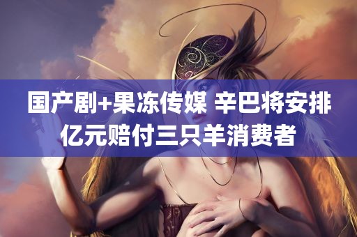 国产剧+果冻传媒 辛巴将安排亿元赔付三只羊消费者