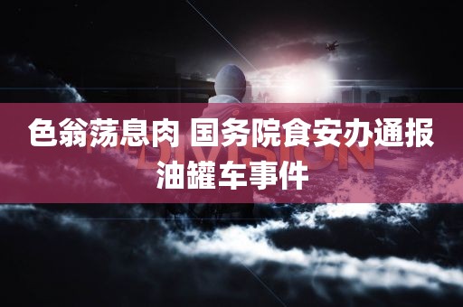 色翁荡息肉 国务院食安办通报油罐车事件