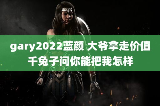 gary2022蓝颜 大爷拿走价值千兔子问你能把我怎样