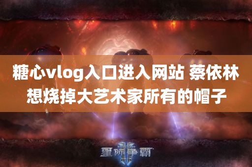 糖心vlog入口进入网站 蔡依林想烧掉大艺术家所有的帽子