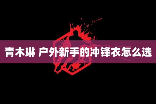 青木琳 户外新手的冲锋衣怎么选