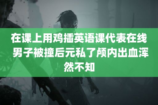 在课上用鸡插英语课代表在线 男子被撞后元私了颅内出血浑然不知