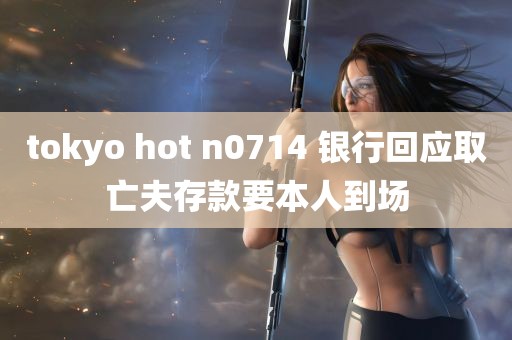 tokyo hot n0714 银行回应取亡夫存款要本人到场