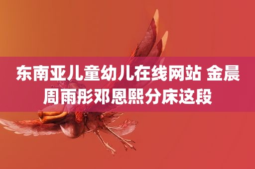 东南亚儿童幼儿在线网站 金晨周雨彤邓恩熙分床这段