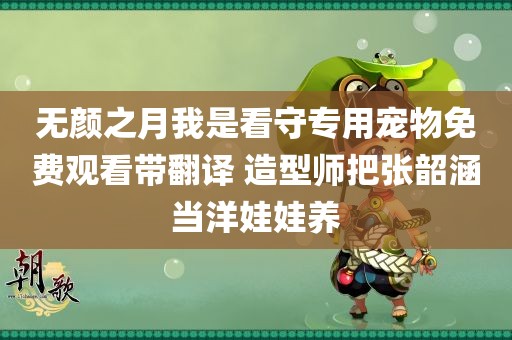 无颜之月我是看守专用宠物免费观看带翻译 造型师把张韶涵当洋娃娃养