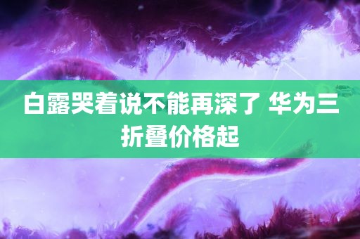 白露哭着说不能再深了 华为三折叠价格起