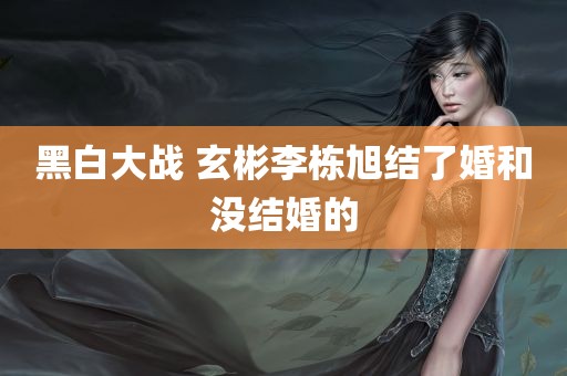 黑白大战 玄彬李栋旭结了婚和没结婚的