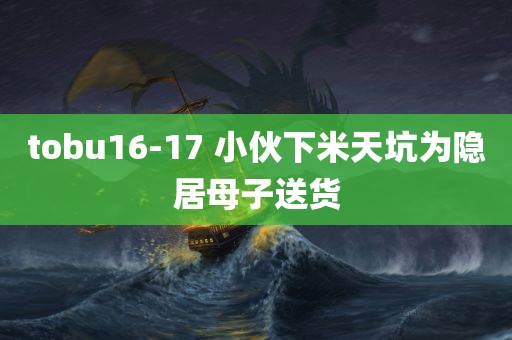 tobu16-17 小伙下米天坑为隐居母子送货