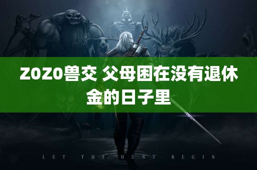 Z0Z0兽交 父母困在没有退休金的日子里