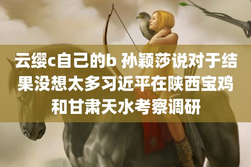 云缨c自己的b 孙颖莎说对于结果没想太多习近平在陕西宝鸡和甘肃天水考察调研