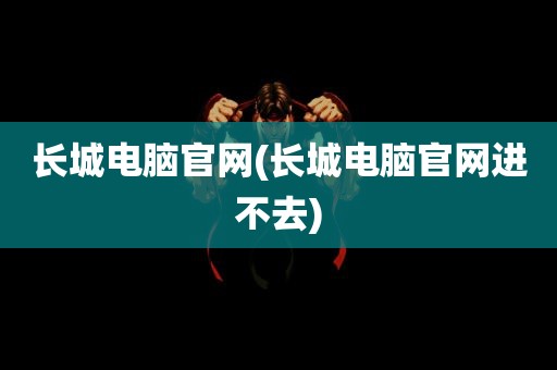 长城电脑官网(长城电脑官网进不去)