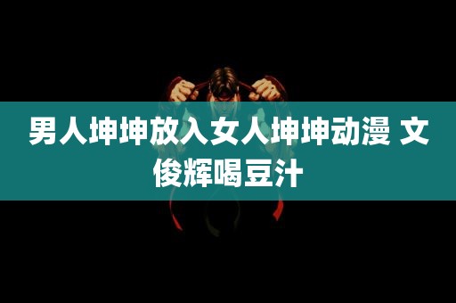 男人坤坤放入女人坤坤动漫 文俊辉喝豆汁