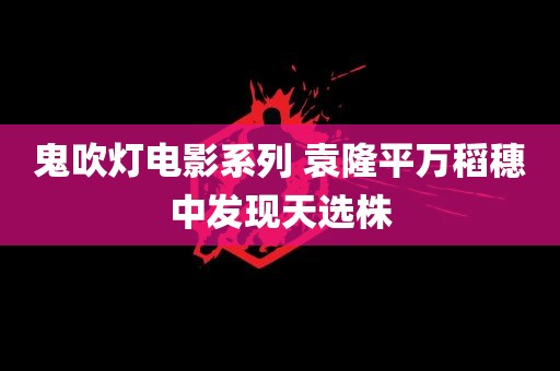 鬼吹灯电影系列 袁隆平万稻穗中发现天选株