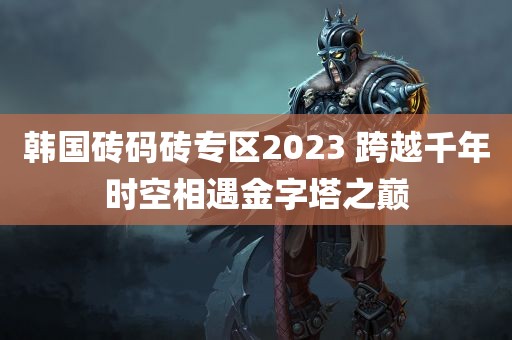 韩国砖码砖专区2023 跨越千年时空相遇金字塔之巅