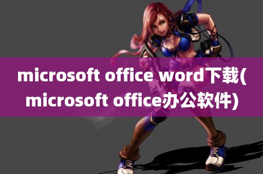 microsoft office word下载(microsoft office办公软件)