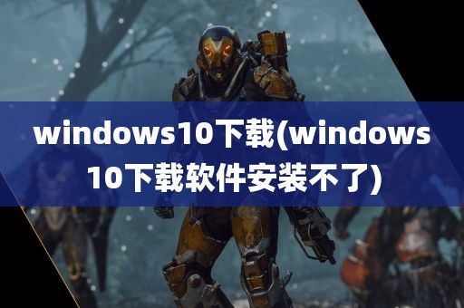 windows10下载(windows10下载软件安装不了)