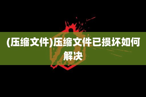 (压缩文件)压缩文件已损坏如何解决