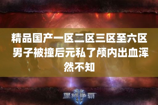 精品国产一区二区三区至六区 男子被撞后元私了颅内出血浑然不知