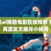 周迅ai换脸电影在线观看 辛巴再度发文痛斥小杨哥