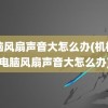 电脑风扇声音大怎么办(机械师电脑风扇声音大怎么办)