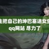 男生把自己的坤巴塞进女生的qq网站 尽力了