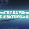 epson打印机驱动下载(epson打印机驱动下载后怎么安装)