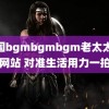 中国bgmbgmbgm老太太70网站 对准生活用力一拍