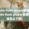 adobe flash player最新版(adobe flash player最新版电脑怎么下载)