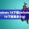 windows 10下载(windows10下载要多少g)