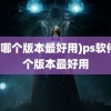 (ps哪个版本最好用)ps软件哪个版本最好用