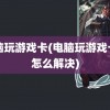 电脑玩游戏卡(电脑玩游戏卡顿怎么解决)