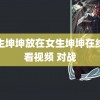 男生坤坤放在女生坤坤在线观看视频 对战