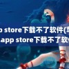 app store下载不了软件(苹果12app store下载不了软件)