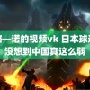 套路—诺的视频vk 日本球迷说没想到中国真这么弱