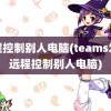 远程控制别人电脑(teams怎么远程控制别人电脑)