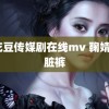 麻花豆传媒剧在线mv 鞠婧祎脏脏裤