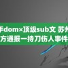 新手dom×顶级sub文 苏州警方通报一持刀伤人事件