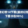 最终幻想14下载(最终幻想14下载卡在99%)