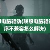 联想电脑驱动(联想电脑驱动程序不兼容怎么解决)