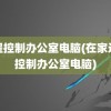 远程控制办公室电脑(在家远程控制办公室电脑)