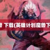 魔兽 下载(英雄计划魔兽下载)